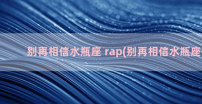 别再相信水瓶座 rap(别再相信水瓶座什么歌)